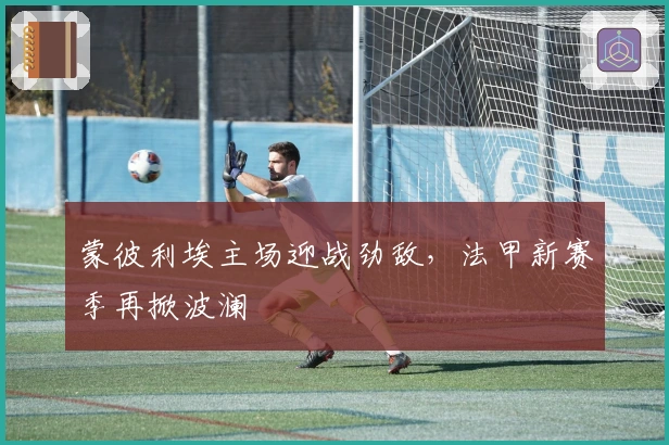 蒙彼利埃主场迎战劲敌，法甲新赛季再掀波澜
