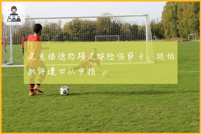 皮克福德怒踢皮球险伤萨卡，廷伯批评遭回以中指