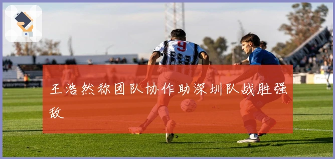 王浩然称团队协作助深圳队战胜强敌