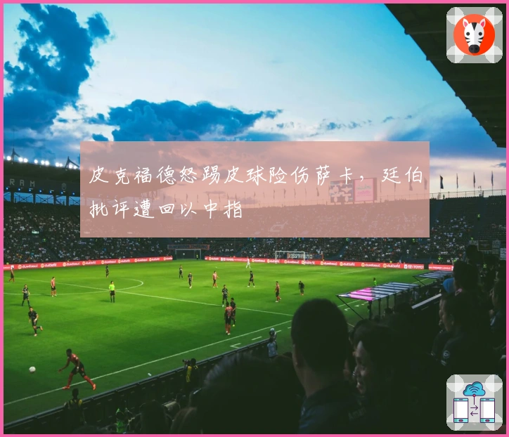 皮克福德怒踢皮球险伤萨卡，廷伯批评遭回以中指