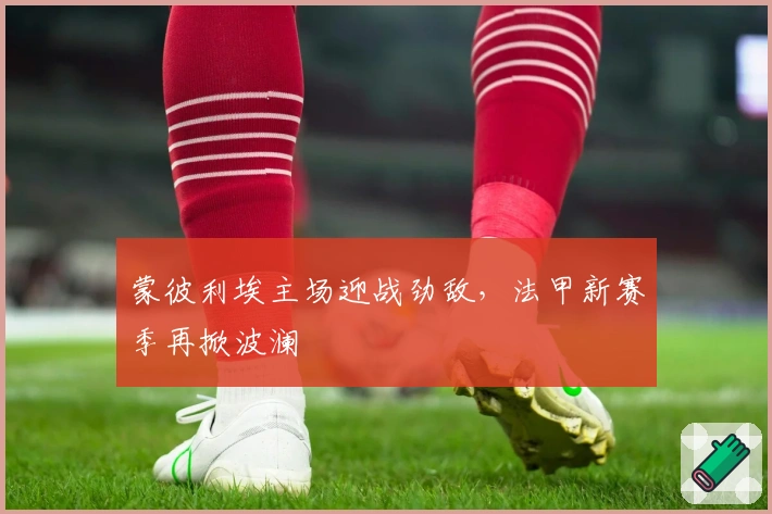 蒙彼利埃主场迎战劲敌，法甲新赛季再掀波澜