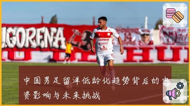 中国男足留洋低龄化趋势背后的中资影响与未来挑战