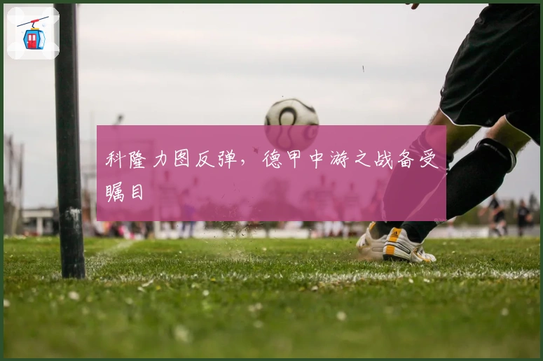 科隆力图反弹，德甲中游之战备受瞩目