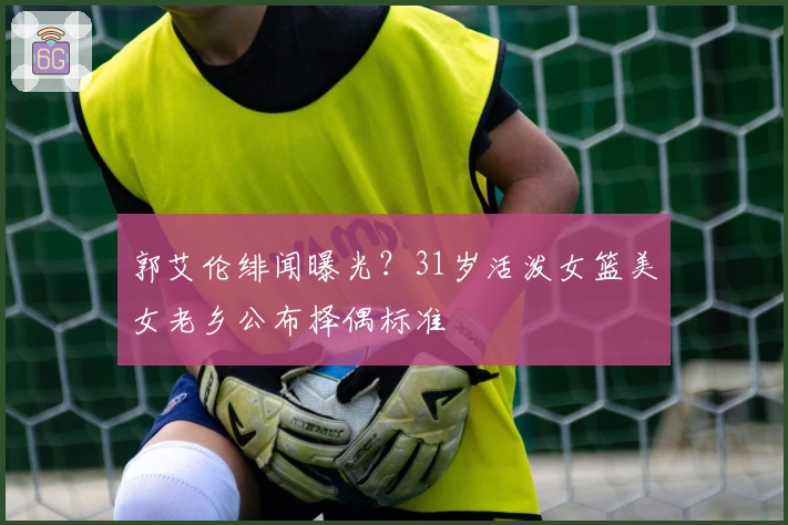 郭艾伦绯闻曝光？31岁活泼女篮美女老乡公布择偶标准