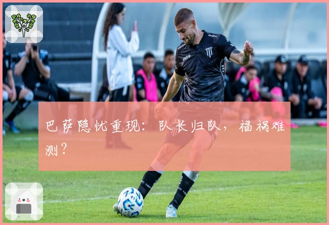 巴萨隐忧重现：队长归队，福祸难测？