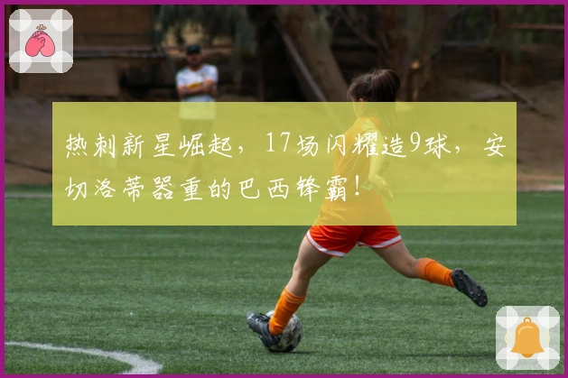 热刺新星崛起，17场闪耀造9球，安切洛蒂器重的巴西锋霸！